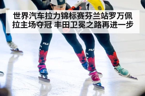 世界汽车拉力锦标赛芬兰站罗万佩拉主场夺冠 丰田卫冕之路再进一步