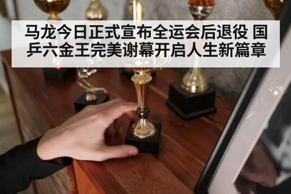 马龙今日正式宣布全运会后退役 国乒六金王完美谢幕开启人生新篇章