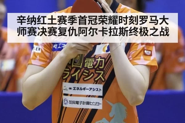 辛纳红土赛季首冠荣耀时刻罗马大师赛决赛复仇阿尔卡拉斯终极之战