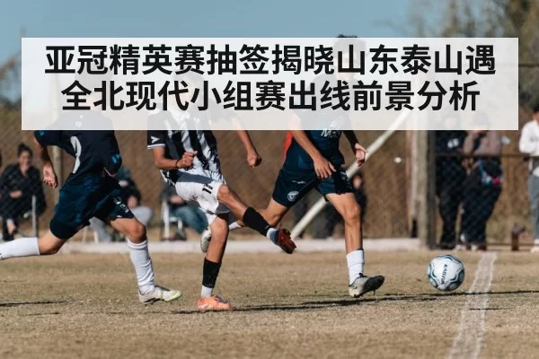 亚冠精英赛抽签揭晓山东泰山遇全北现代小组赛出线前景分析
