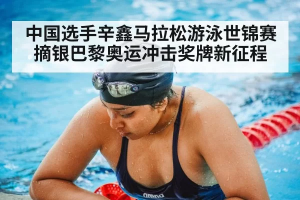 中国选手辛鑫马拉松游泳世锦赛摘银巴黎奥运冲击奖牌新征程