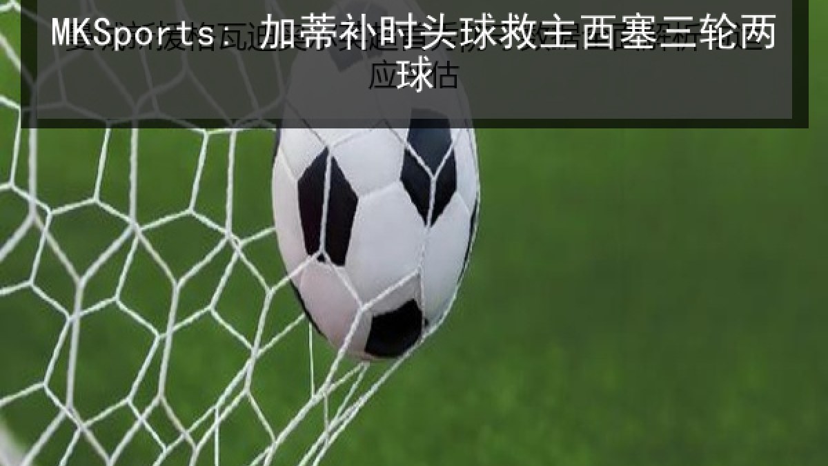 MKSports: 加蒂补时头球救主西塞三轮两球